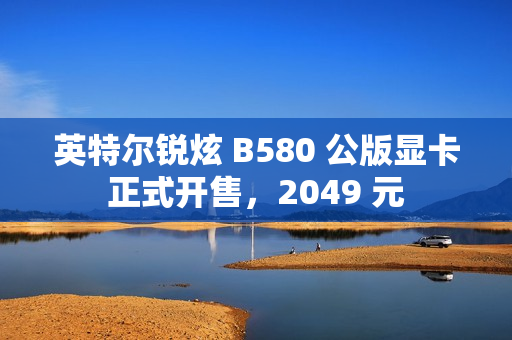 英特尔锐炫 B580 公版显卡正式开售，2049 元