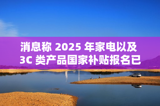 消息称 2025 年家电以及 3C 类产品国家补贴报名已开始
