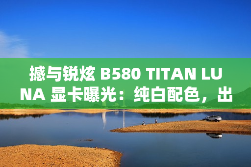 撼与锐炫 B580 TITAN LUNA 显卡曝光:纯白配色,出厂超频 撼与锐炫 B580 TITAN LUNA 显卡曝光:纯白配色,出厂超频