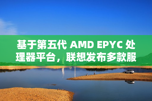 基于第五代 AMD EPYC 处理器平台，联想发布多款服务器产品