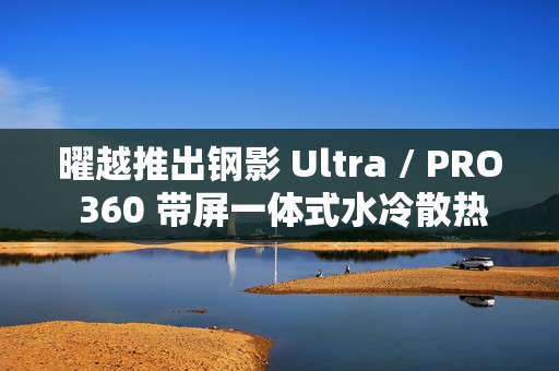 曜越推出钢影 Ultra / PRO 360 带屏一体式水冷散热器，提供黑白双色