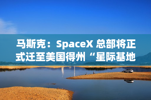 马斯克：SpaceX 总部将正式迁至美国得州“星际基地市”