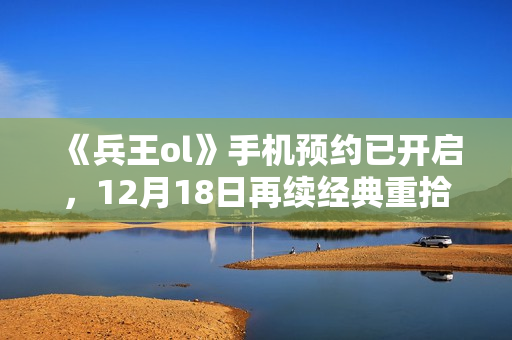 《兵王ol》手机预约已开启，12月18日再续经典重拾回忆