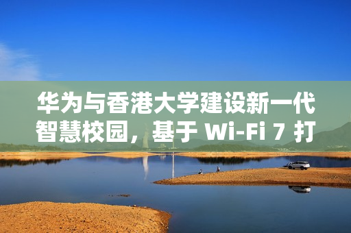 华为与香港大学建设新一代智慧校园，基于 Wi-Fi 7 打造万兆校园网