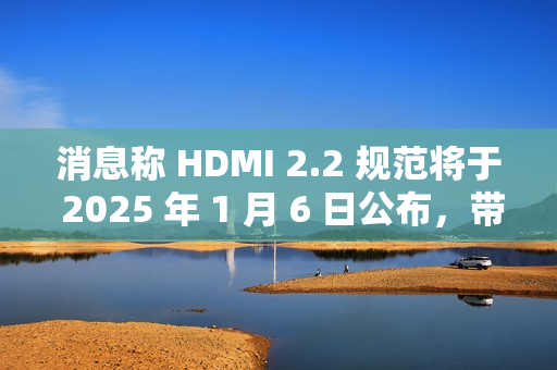 消息称 HDMI 2.2 规范将于 2025 年 1 月 6 日公布，带来更高带宽