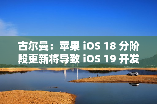 古尔曼：苹果 iOS 18 分阶段更新将导致 iOS 19 开发延误