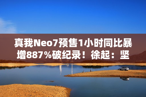 真我Neo7预售1小时同比暴增887%破纪录！徐起：坚持质价比不动摇