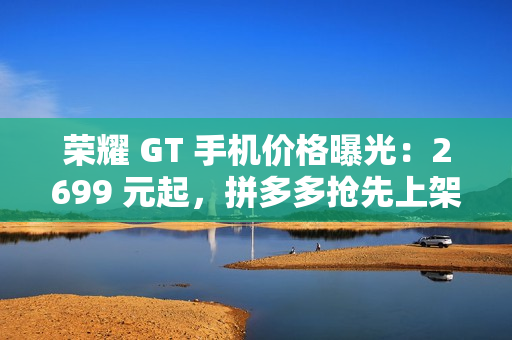 荣耀 GT 手机价格曝光：2699 元起，拼多多抢先上架