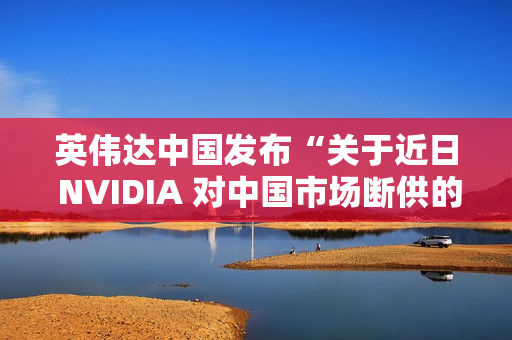 英伟达中国发布“关于近日 NVIDIA 对中国市场断供的不实传闻”的声明：中国是重要市场