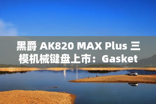 黑爵 AK820 MAX Plus 三模机械键盘上市:Gasket 结构、8000mAh 电池,179 元起 黑爵 AK820 MAX Plus 三模机械键盘上市:Gasket 结构、8000mAh 电池,179 元起