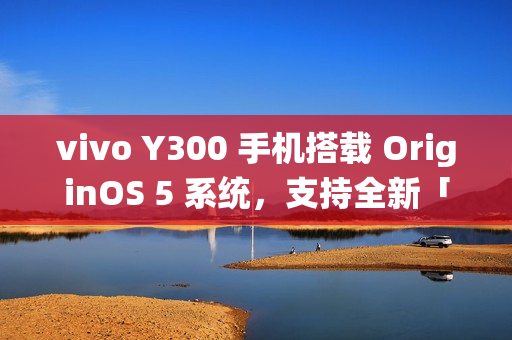 vivo Y300 手机搭载 OriginOS 5 系统，支持全新「原子岛」功能