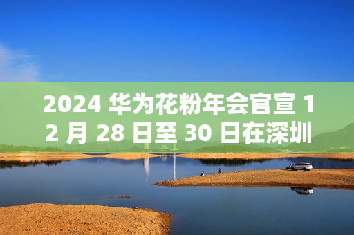 2024 华为花粉年会官宣 12 月 28 日至 30 日在深圳举行 2024 华为花粉年会官宣 12 月 28 日至 30 日在深圳举行