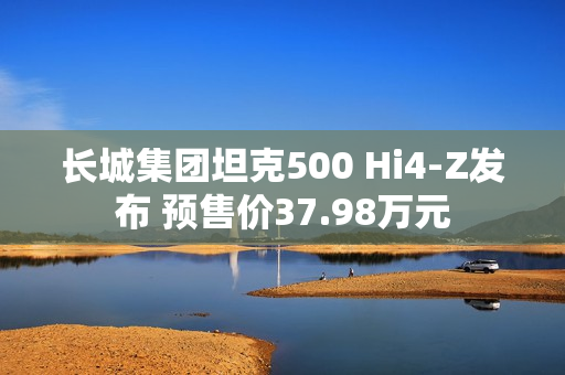 长城集团坦克500 Hi4-Z发布 预售价37.98万元