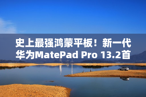 史上最强鸿蒙平板！新一代华为MatePad Pro 13.2首销：5199元起