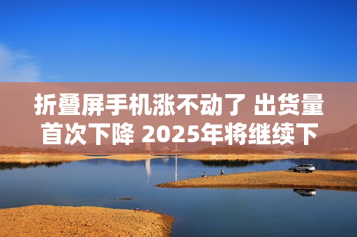 折叠屏手机涨不动了 出货量首次下降 2025年将继续下滑 折叠屏手机涨不动了 出货量首次下降 2025年将继续下滑