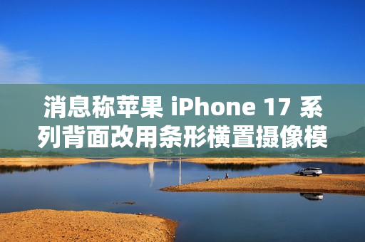 消息称苹果 iPhone 17 系列背面改用条形横置摄像模组，明年多款安卓新机将跟进