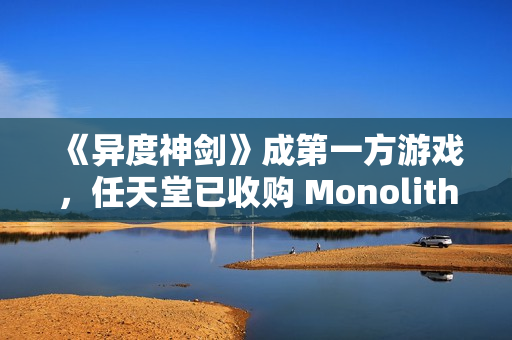 《异度神剑》成第一方游戏,任天堂已收购 Monolith Soft 工作室 100% 股权 《异度神剑》成第一方游戏,任天堂已收购 Monolith Soft 工作室 100% 股权