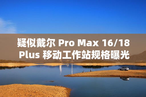 疑似戴尔 Pro Max 16/18 Plus 移动工作站规格曝光：配 Arrow Lake-HX 处理器