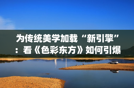 为传统美学加载“新引擎”：看《色彩东方》如何引爆文化共鸣(中国传统美学追求)