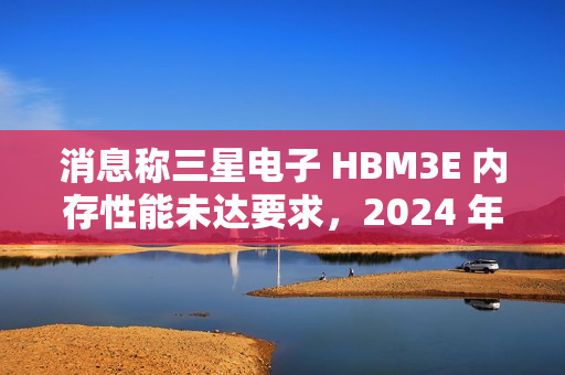 消息称三星电子 HBM3E 内存性能未达要求，2024 年内难以向英伟达供应