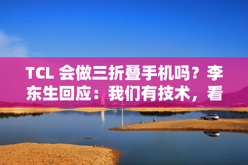 TCL 会做三折叠手机吗？李东生回应：我们有技术，看市场需要