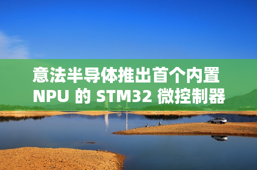 意法半导体推出首个内置 NPU 的 STM32 微控制器系列 STM32N6 意法半导体推出首个内置 NPU 的 STM32 微控制器系列 STM32N6