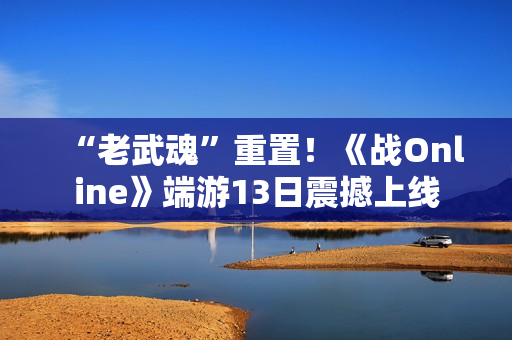 “老武魂”重置！《战Online》端游13日震撼上线