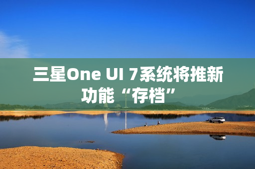 三星One UI 7系统将推新功能“存档” 三星One UI 7系统将推新功能“存档”