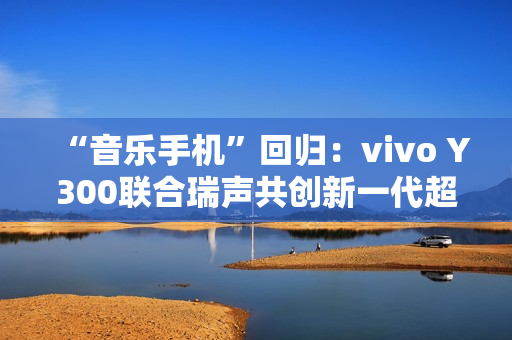 “音乐手机”回归:vivo Y300联合瑞声共创新一代超级扬声器,直接在摄像头模组开孔 “音乐手机”回归:vivo Y300联合瑞声共创新一代超级扬声器,直接在摄像头模组开孔