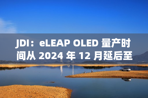 JDI:eLEAP OLED 量产时间从 2024 年 12 月延后至 2025 年 3 月 JDI:eLEAP OLED 量产时间从 2024 年 12 月延后至 2025 年 3 月
