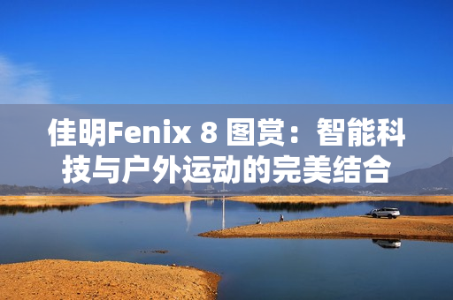 佳明Fenix 8 图赏：智能科技与户外运动的完美结合