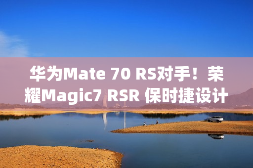 华为Mate 70 RS对手！荣耀Magic7 RSR 保时捷设计本月发：真机图来了