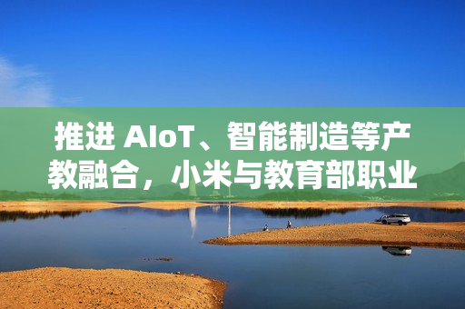 推进 AIoT、智能制造等产教融合，小米与教育部职业教育发展中心签署战略合作备忘录