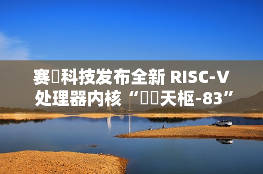 赛昉科技发布全新 RISC-V 处理器内核“昉・天枢-83”，性能超越 Arm A75