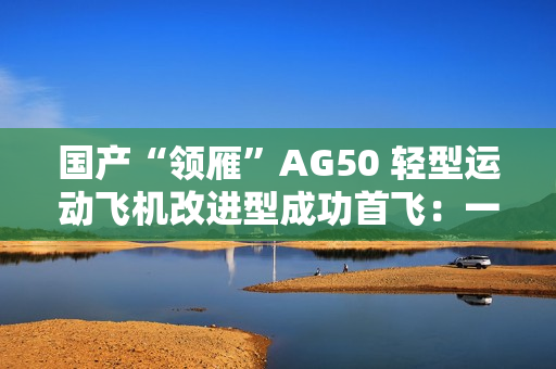 国产“领雁”AG50 轻型运动飞机改进型成功首飞：一小时可飞近 200 公里，约耗 16 升普通汽油