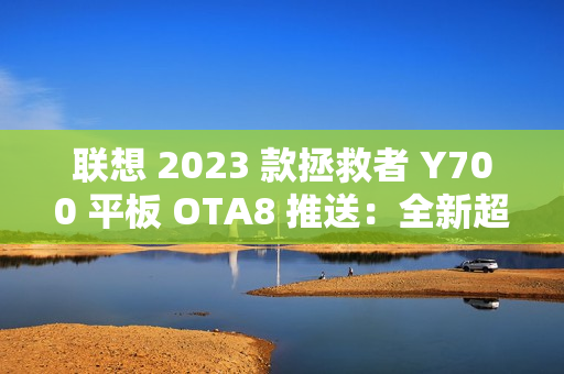 联想 2023 款拯救者 Y700 平板 OTA8 推送：全新超级互联，优化微信横屏适配