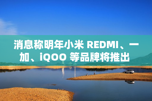 消息称明年小米 REDMI、一加、iQOO 等品牌将推出 7000mAh 新机