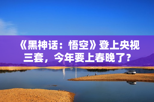 《黑神话：悟空》登上央视三套，今年要上春晚了？