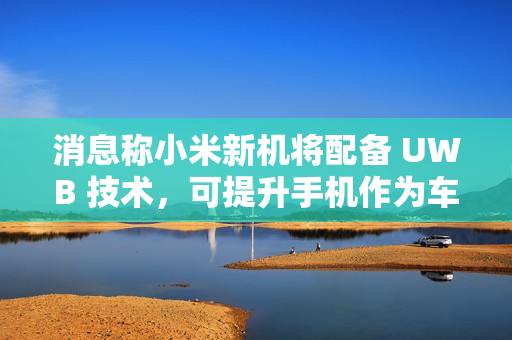 消息称小米新机将配备 UWB 技术，可提升手机作为车钥匙的体验