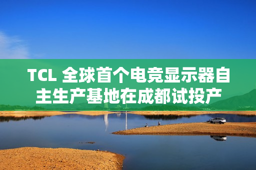 TCL 全球首个电竞显示器自主生产基地在成都试投产 TCL 全球首个电竞显示器自主生产基地在成都试投产