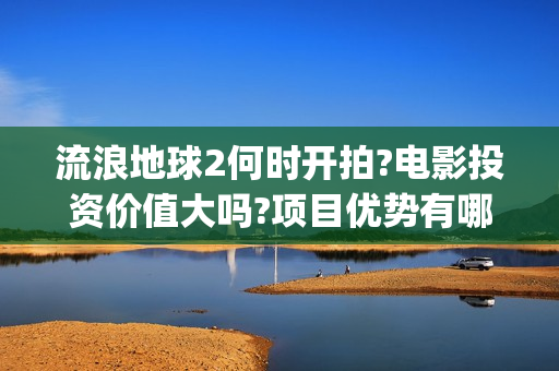 流浪地球2何时开拍?电影投资价值大吗?项目优势有哪些?(流浪地球2会讲什么)