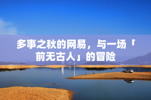 多事之秋的网易,与一场「前无古人」的冒险 多事之秋的网易,与一场「前无古人」的冒险