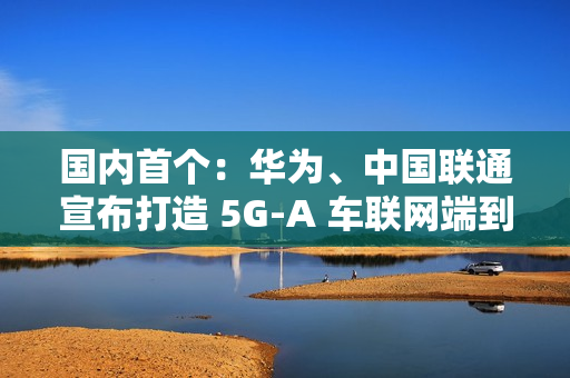 国内首个：华为、中国联通宣布打造 5G-A 车联网端到端全要素创新基地，端到端平均时延 10ms 以下