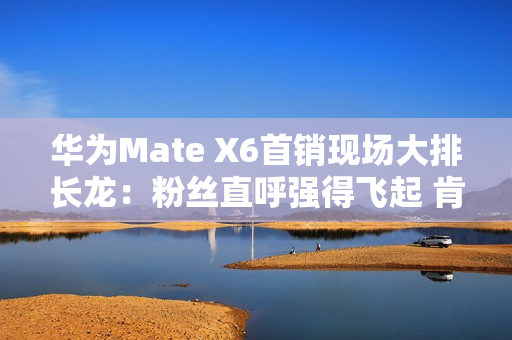 华为Mate X6首销现场大排长龙：粉丝直呼强得飞起 肯定比苹果好