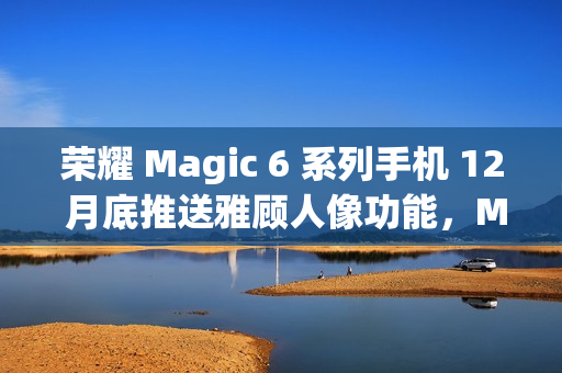 荣耀 Magic 6 系列手机 12 月底推送雅顾人像功能，Magic 5 系列机型明年 1 月升级支持