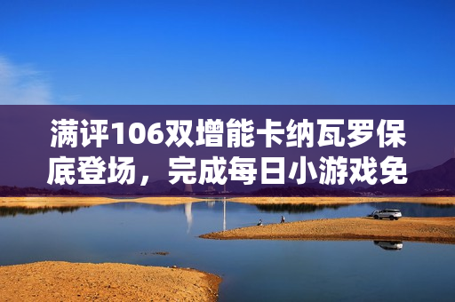 满评106双增能卡纳瓦罗保底登场,完成每日小游戏免费领精选! 满评106双增能卡纳瓦罗保底登场,完成每日小游戏免费领精选!