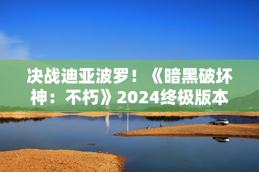 决战迪亚波罗！《暗黑破坏神：不朽》2024终极版本12月14日上演终局之战
