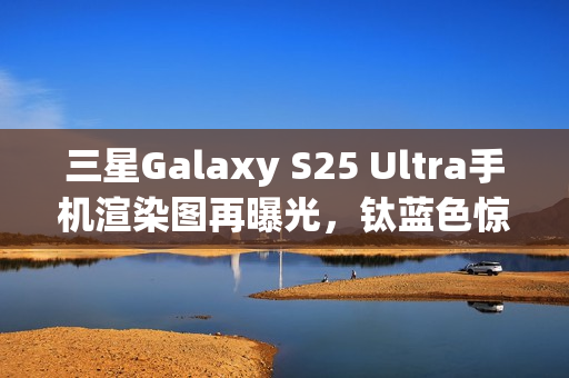 三星Galaxy S25 Ultra手机渲染图再曝光，钛蓝色惊艳亮相
