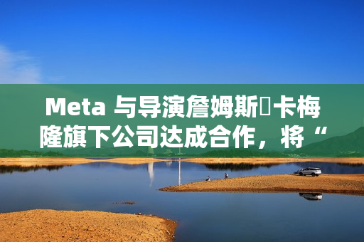 Meta 与导演詹姆斯・卡梅隆旗下公司达成合作，将“彻底改变所有视觉媒体”
