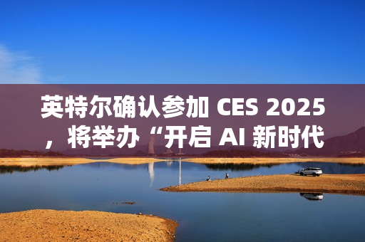 英特尔确认参加 CES 2025，将举办“开启 AI 新时代”主题演讲